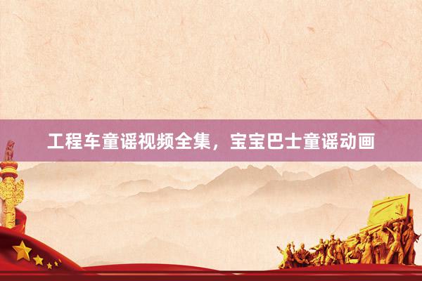 工程车童谣视频全集，宝宝巴士童谣动画