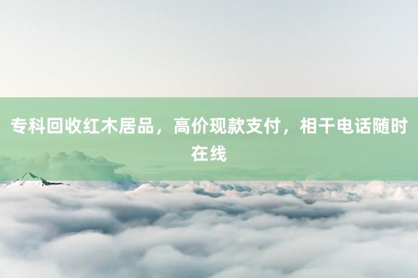 专科回收红木居品，高价现款支付，相干电话随时在线