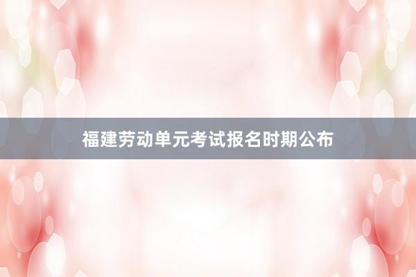 福建劳动单元考试报名时期公布